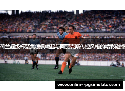 荷兰超级杯聚焦德佩崛起与阿贾克斯传控风格的精彩碰撞
