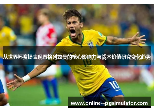 从世界杯赛场表现看格列兹曼的核心影响力与战术价值研究变化趋势