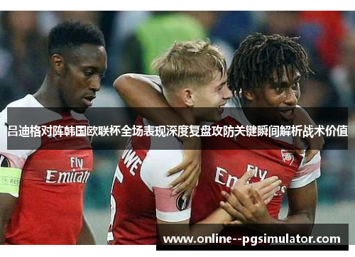 吕迪格对阵韩国欧联杯全场表现深度复盘攻防关键瞬间解析战术价值 吕迪格对阵韩国欧联杯全场表现深度复盘攻防关键瞬间解析战术价值