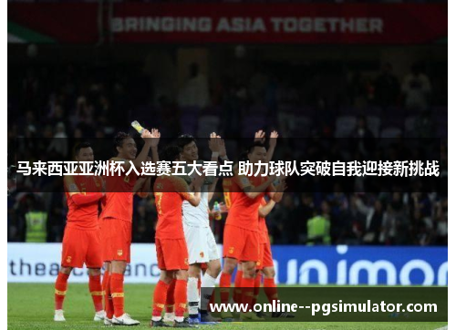 马来西亚亚洲杯入选赛五大看点 助力球队突破自我迎接新挑战