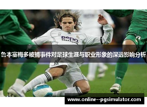 鲁本塞梅多被捕事件对足球生涯与职业形象的深远影响分析 鲁本塞梅多被捕事件对足球生涯与职业形象的深远影响分析