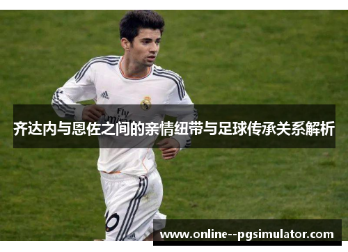 齐达内与恩佐之间的亲情纽带与足球传承关系解析 齐达内与恩佐之间的亲情纽带与足球传承关系解析