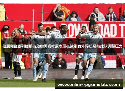 伯恩利锋线引援期待落空阿姆杜尼表现低迷引发外界质疑与球队调整压力