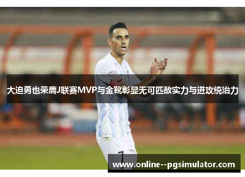 大迫勇也荣膺J联赛MVP与金靴彰显无可匹敌实力与进攻统治力