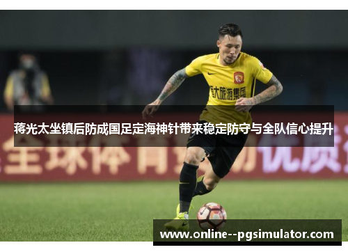 蒋光太坐镇后防成国足定海神针带来稳定防守与全队信心提升