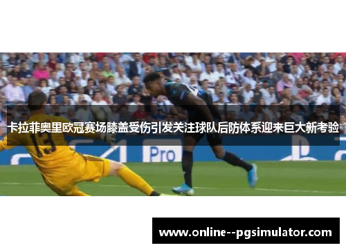 卡拉菲奥里欧冠赛场膝盖受伤引发关注球队后防体系迎来巨大新考验 卡拉菲奥里欧冠赛场膝盖受伤引发关注球队后防体系迎来巨大新考验