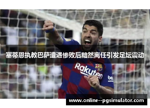 塞蒂恩执教巴萨遭遇惨败后黯然离任引发足坛震动 塞蒂恩执教巴萨遭遇惨败后黯然离任引发足坛震动