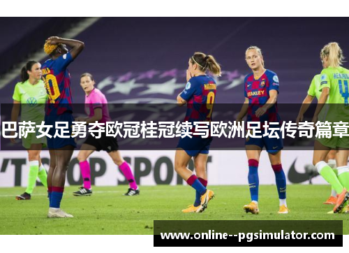 巴萨女足勇夺欧冠桂冠续写欧洲足坛传奇篇章