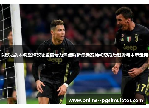 以欧冠战术调整释放哪些信号为焦点解析最新赛场动态背后趋势与未来走向