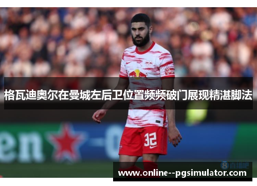 格瓦迪奥尔在曼城左后卫位置频频破门展现精湛脚法 格瓦迪奥尔在曼城左后卫位置频频破门展现精湛脚法
