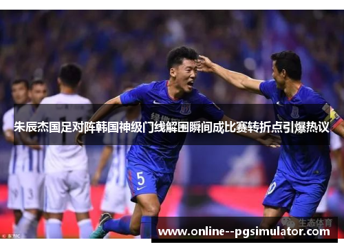 朱辰杰国足对阵韩国神级门线解围瞬间成比赛转折点引爆热议 朱辰杰国足对阵韩国神级门线解围瞬间成比赛转折点引爆热议