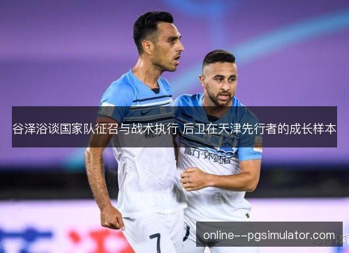 谷泽浴谈国家队征召与战术执行 后卫在天津先行者的成长样本