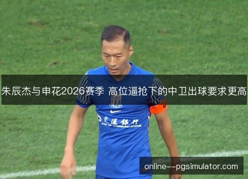朱辰杰与申花2026赛季 高位逼抢下的中卫出球要求更高 朱辰杰与申花2026赛季 高位逼抢下的中卫出球要求更高